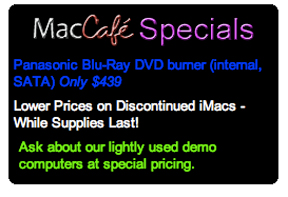 MacCafe Specials: Panasonic Blu-Ray DVD burner (internal, SATA) Only $439. Lower Prices on Discontinued iMacs - While Supplies Last! Ask about our lightly used demo computers at special pricing
